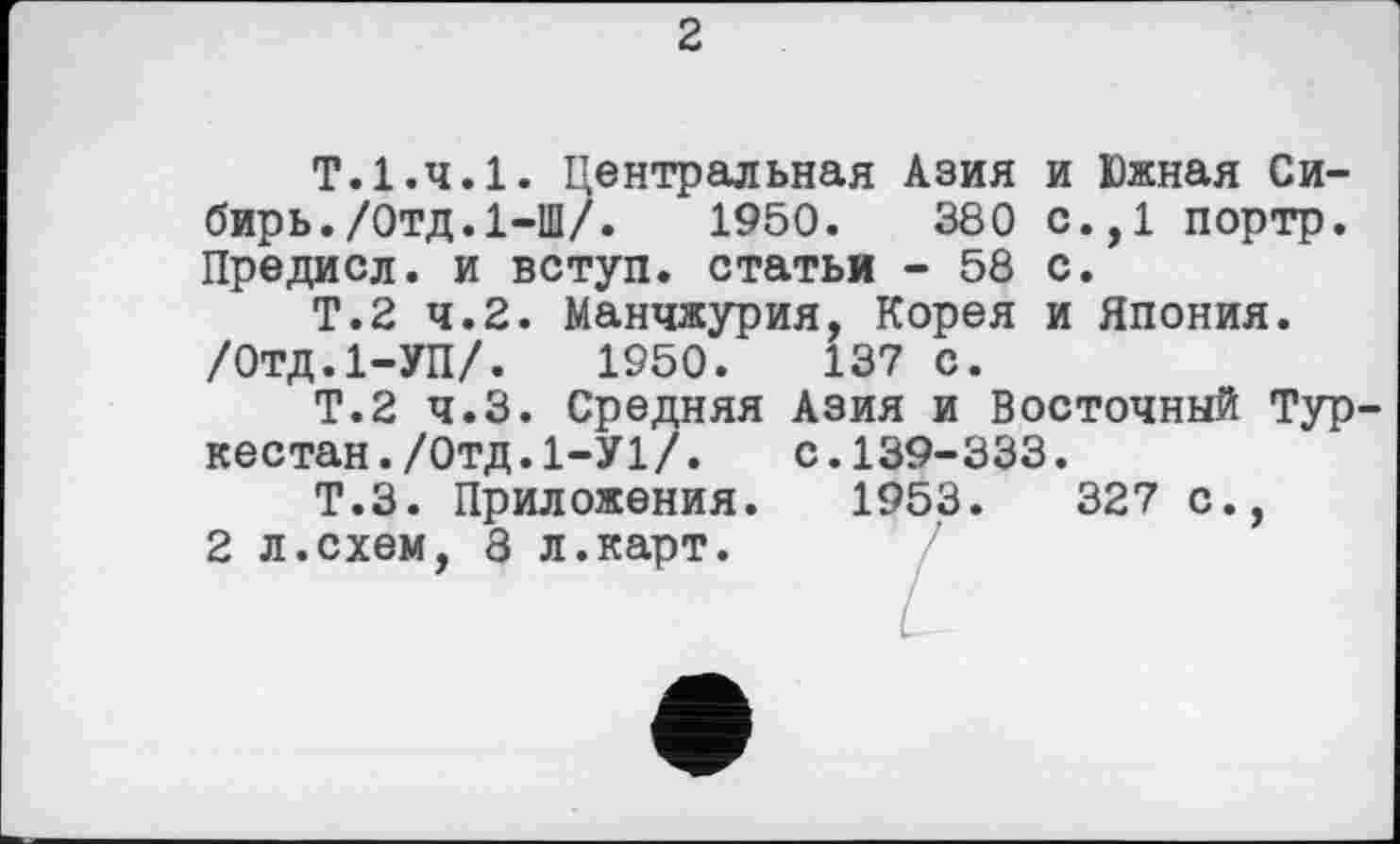 ﻿2
Т.І.ч.І. Центральная Азия и Южная Сибирь. /Отд.1-Ш/.	1950.	380 с.,1 портр.
Предиол, и вступ, статьи - 58 с.
Т.2 4.2. Ман4журия, Корея и Япония. /Отд.І-УП/. 1950.	137 с.
Т.2 4.3. Средняя Азия и Восто4ный Туркестан. /Отд. 1-У1/. с.139-333.
Т.З. Приложения. 1953.	327 с.,
2 л.схем, 8 л.карт.